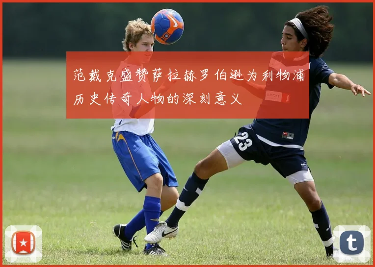范戴克盛赞萨拉赫罗伯逊为利物浦历史传奇人物的深刻意义