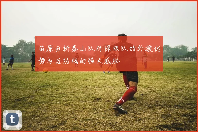苗原分析泰山队对保级队的外援优势与后防线的强大威胁