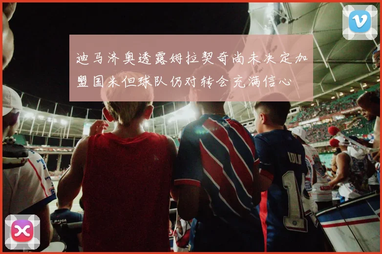 迪马济奥透露姆拉契奇尚未决定加盟国米但球队仍对转会充满信心
