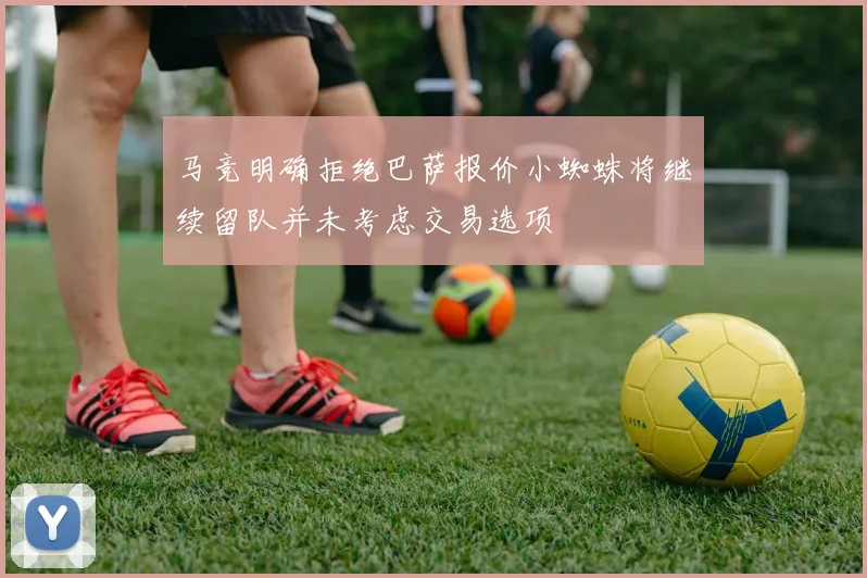 马竞明确拒绝巴萨报价小蜘蛛将继续留队并未考虑交易选项