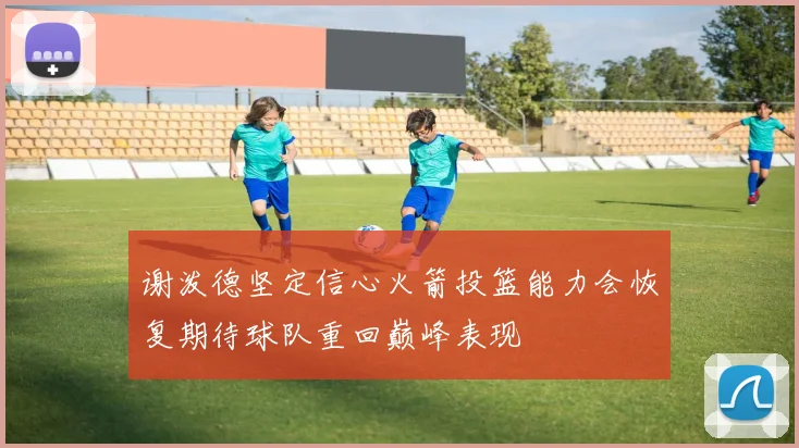 谢泼德坚定信心火箭投篮能力会恢复期待球队重回巅峰表现