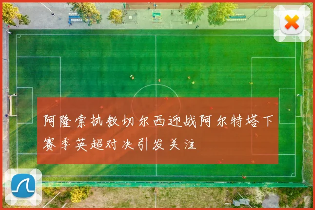 阿隆索执教切尔西迎战阿尔特塔下赛季英超对决引发关注