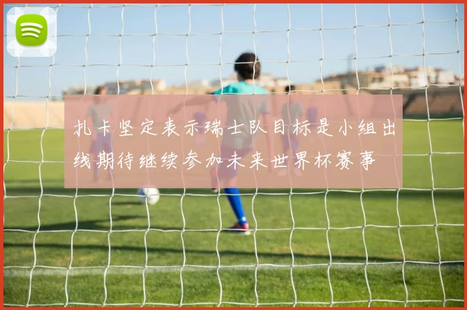 扎卡坚定表示瑞士队目标是小组出线期待继续参加未来世界杯赛事