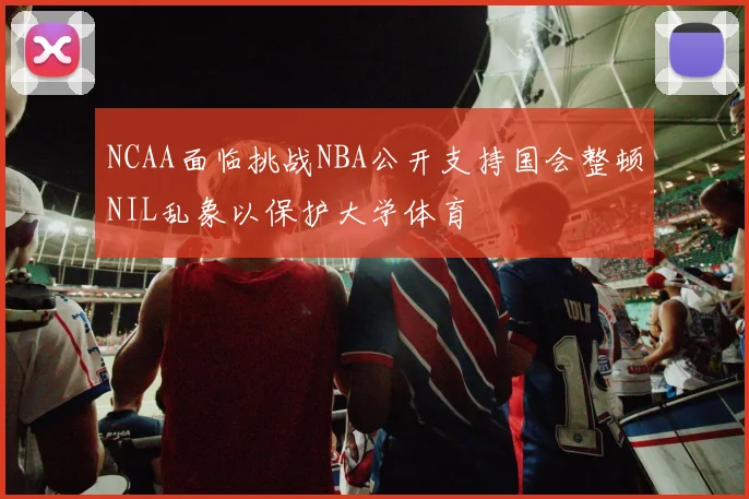 NCAA面临挑战NBA公开支持国会整顿NIL乱象以保护大学体育