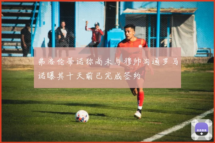 弗洛伦蒂诺称尚未与穆帅沟通罗马诺曝其十天前已完成签约