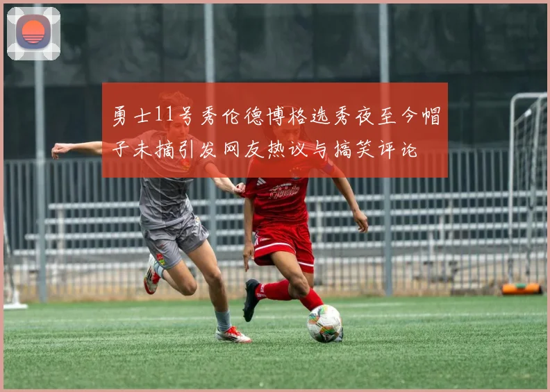 勇士11号秀伦德博格选秀夜至今帽子未摘引发网友热议与搞笑评论