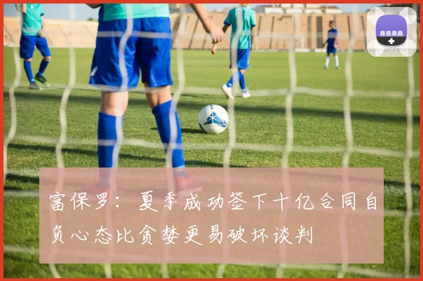 富保罗：夏季成功签下十亿合同自负心态比贪婪更易破坏谈判