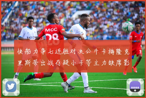快船力争七连胜对决公牛卡梅隆克里斯蒂出战存疑小卡等主力缺席影响比赛走势