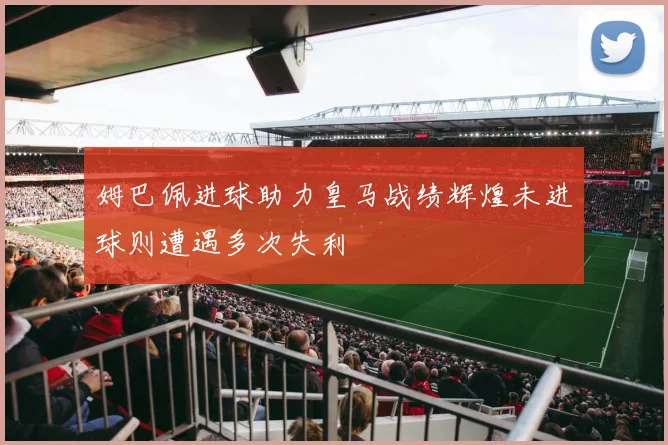 姆巴佩进球助力皇马战绩辉煌未进球则遭遇多次失利