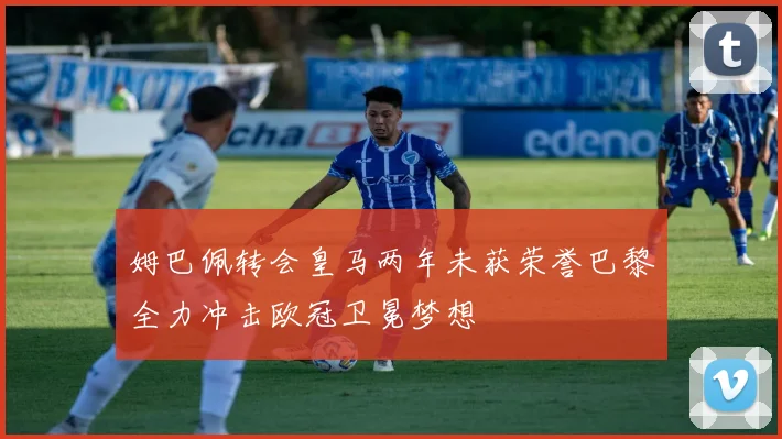 姆巴佩转会皇马两年未获荣誉巴黎全力冲击欧冠卫冕梦想