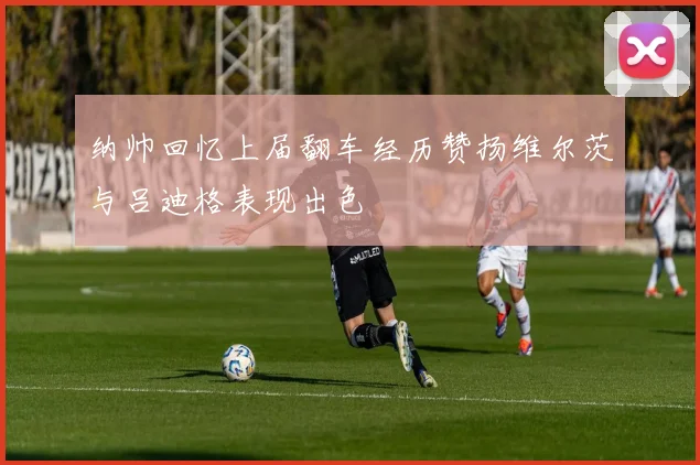 纳帅回忆上届翻车经历赞扬维尔茨与吕迪格表现出色