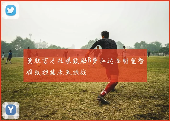 曼联官方社媒鼓励B费和达洛特重整旗鼓迎接未来挑战