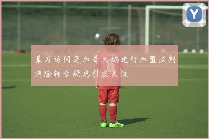 莱万访问芝加哥火焰进行加盟谈判消除转会疑虑引发关注