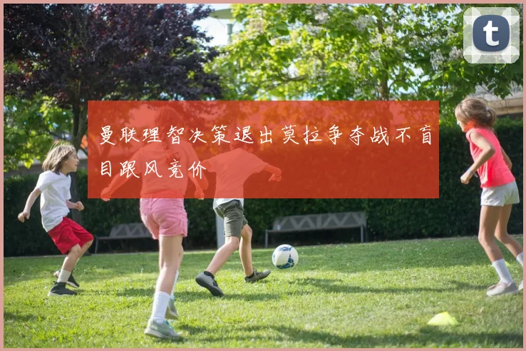 曼联理智决策退出莫拉争夺战不盲目跟风竞价