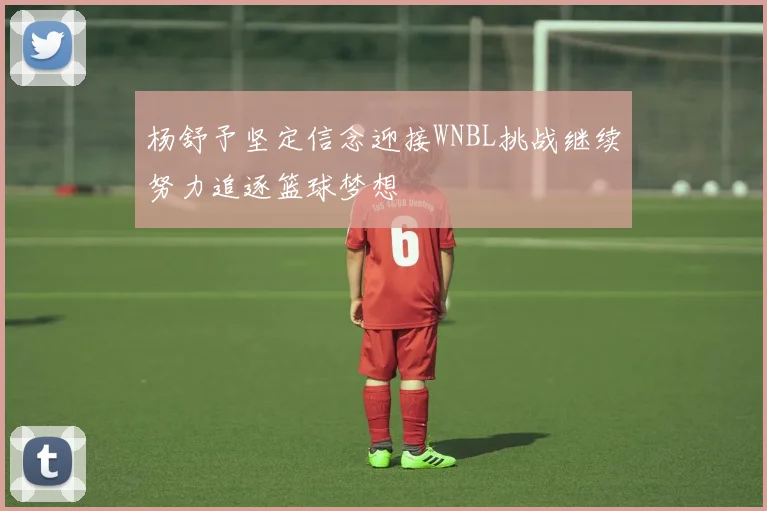 杨舒予坚定信念迎接WNBL挑战继续努力追逐篮球梦想