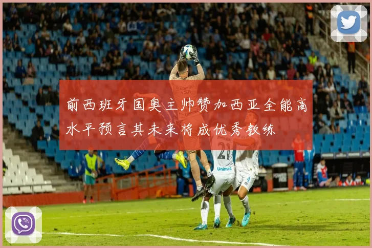 前西班牙国奥主帅赞加西亚全能高水平预言其未来将成优秀教练
