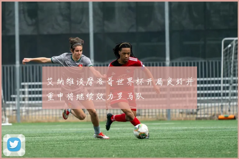 艾纳维谈摩洛哥世界杯开局良好并重申将继续效力罗马队