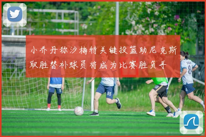 小乔丹称沙梅特关键投篮助尼克斯取胜替补球员将成为比赛胜负手
