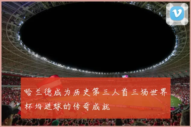 哈兰德成为历史第三人首三场世界杯均进球的传奇成就