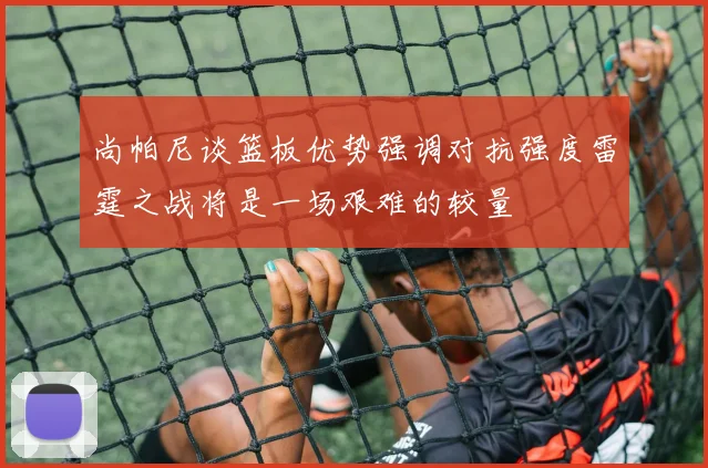 尚帕尼谈篮板优势强调对抗强度雷霆之战将是一场艰难的较量