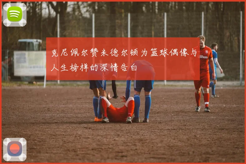 克尼佩尔赞米德尔顿为篮球偶像与人生榜样的深情告白